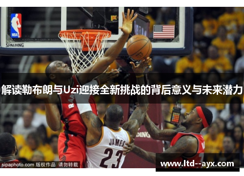 解读勒布朗与Uzi迎接全新挑战的背后意义与未来潜力