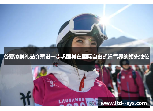 谷爱凌崇礼站夺冠进一步巩固其在国际自由式滑雪界的领先地位