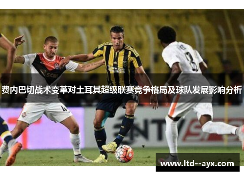 费内巴切战术变革对土耳其超级联赛竞争格局及球队发展影响分析 费内巴切战术变革对土耳其超级联赛竞争格局及球队发展影响分析