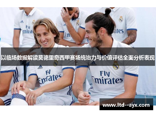以临场数据解读莫德里奇西甲赛场统治力与价值评估全面分析表现