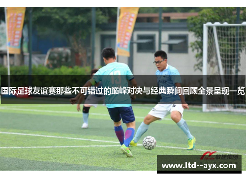 国际足球友谊赛那些不可错过的巅峰对决与经典瞬间回顾全景呈现一览 国际足球友谊赛那些不可错过的巅峰对决与经典瞬间回顾全景呈现一览