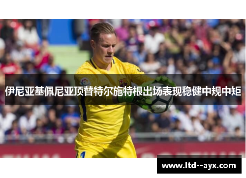 伊尼亚基佩尼亚顶替特尔施特根出场表现稳健中规中矩 伊尼亚基佩尼亚顶替特尔施特根出场表现稳健中规中矩